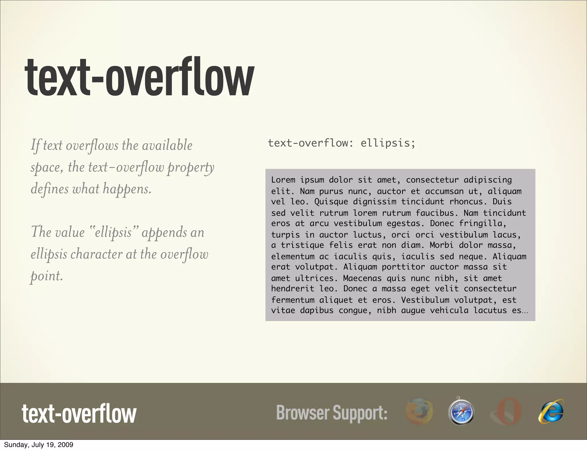 text-overflow If text overflows the available text-overflow: ellipsis; space, the text-overflow property Lorem ipsum dolor sit amet, consectetur adipiscing defines what happens. elit. Nam purus nunc, auctor et accumsan ut, aliquam vel leo. Quisque dignissim tincidunt rhoncus. Duis sed velit rutrum lorem rutrum faucibus. Nam tincidunt eros at arcu vestibulum egestas. Donec fringilla, The value “ellipsis” appends an turpis in auctor luctus, orci orci vestibulum lacus, a tristique felis erat non diam. Morbi dolor massa, ellipsis character at the overflow elementum ac iaculis quis, iaculis sed neque. Aliquam erat volutpat. Aliquam porttitor auctor massa sit point. amet ultrices. Maecenas quis nunc nibh, sit amet hendrerit leo. Donec a massa eget velit consectetur fermentum aliquet et eros. Vestibulum volutpat, est vitae dapibus congue, nibh augue vehicula lacutus es… text-overflow Browser Support: Sunday, July 19, 2009 