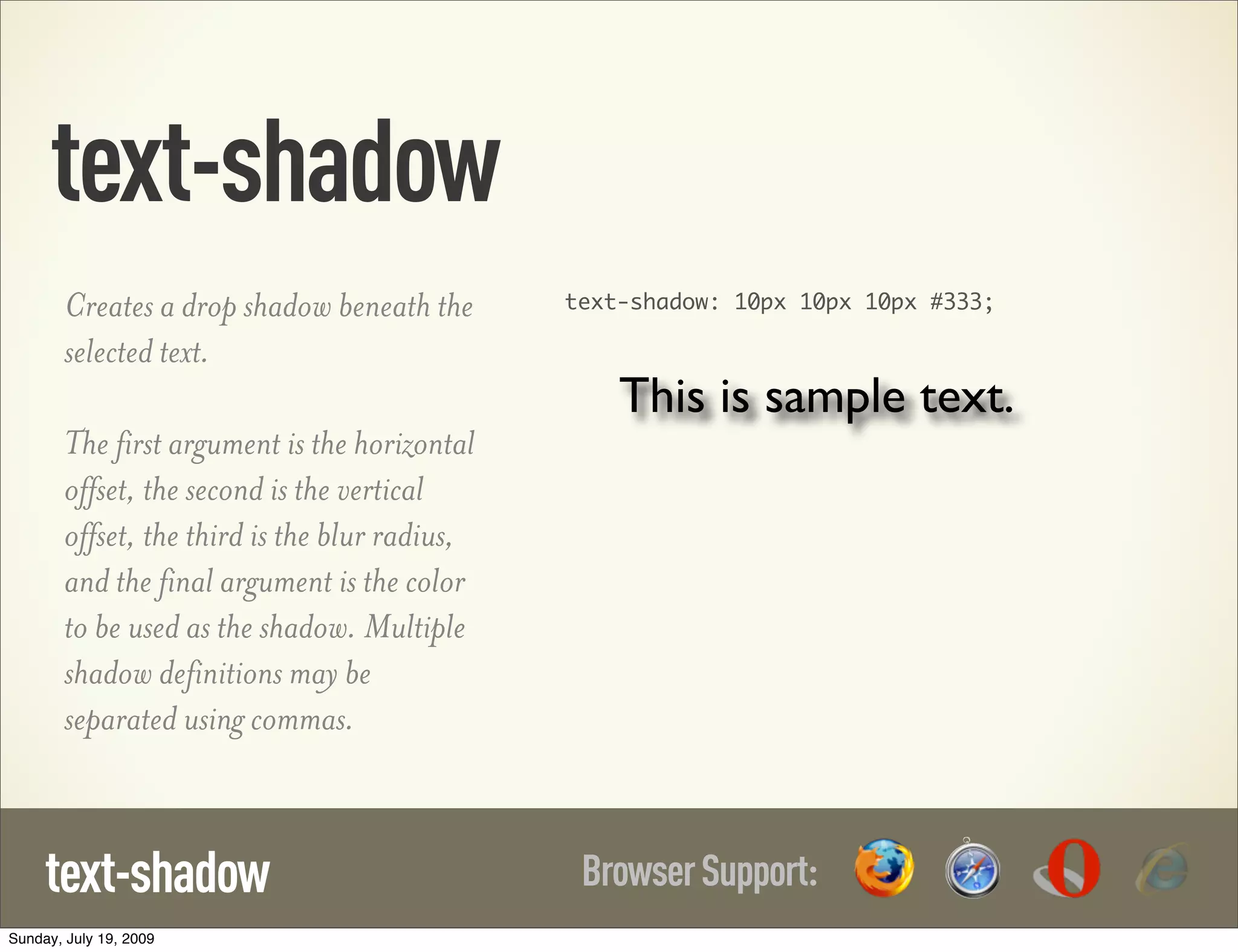 text-shadow Creates a drop shadow beneath the text-shadow: 10px 10px 10px #333; selected text. This is sample text. The first argument is the horizontal offset, the second is the vertical offset, the third is the blur radius, and the final argument is the color to be used as the shadow. Multiple shadow definitions may be separated using commas. text-shadow Browser Support: Sunday, July 19, 2009 