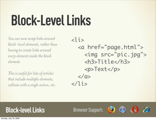 Block-Level Links
        You can now wrap links around          <li>
        block-level elements, rather than
        having to create links around            <a href="page.html">
        every element inside the block              <img src="pic.jpg">
        element.                                    <h3>Title</h3>
                                                    <p>Text</p>
        This is useful for lists of articles
        that include multiple elements,          </a>
        callouts with a single action, etc.    </li>



     Block-level Links                         Browser Support:
Sunday, July 19, 2009
 