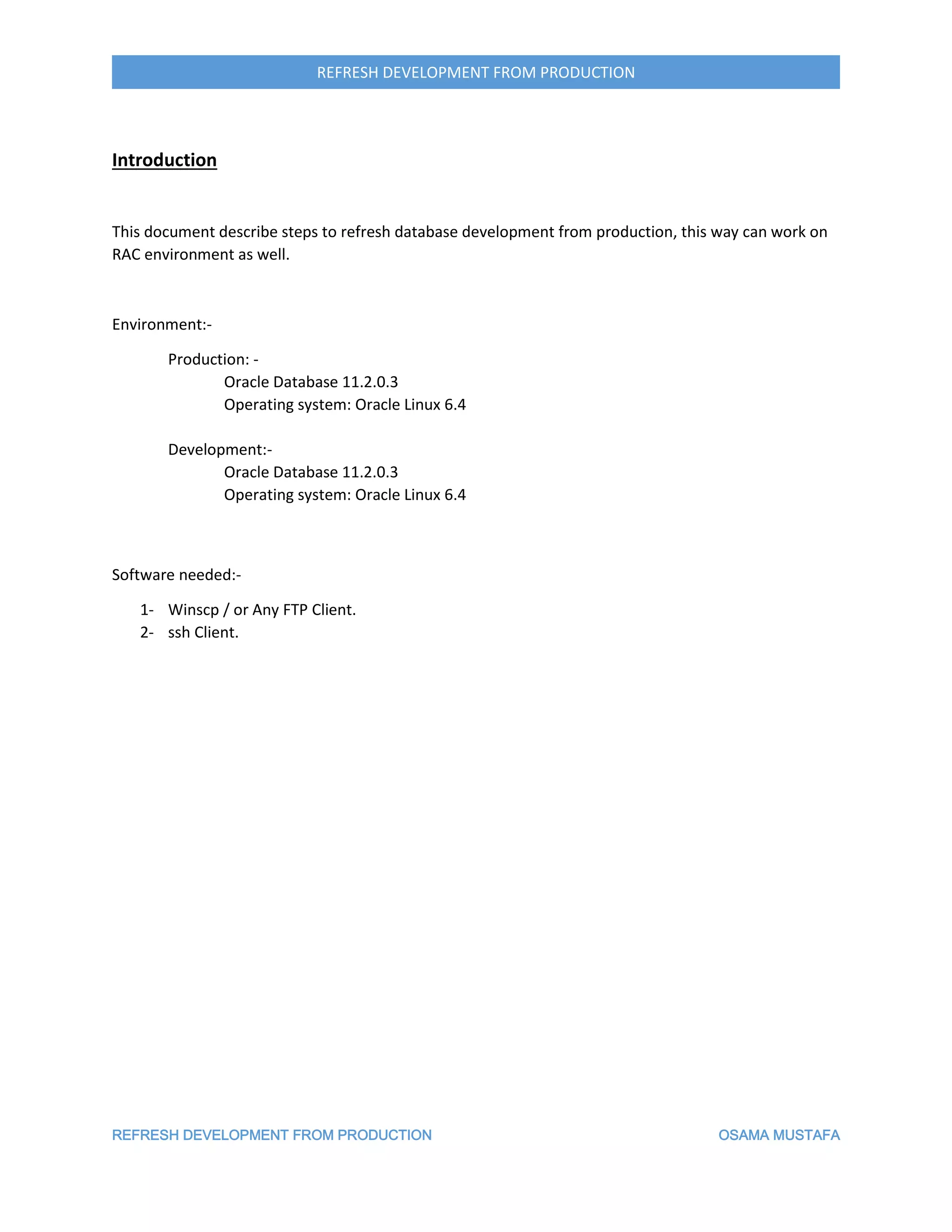 REFRESH DEVELOPMENT FROM PRODUCTION OSAMA MUSTAFA
REFRESH DEVELOPMENT FROM PRODUCTION
Introduction
This document describe steps to refresh database development from production, this way can work on
RAC environment as well.
Environment:-
Production: -
Oracle Database 11.2.0.3
Operating system: Oracle Linux 6.4
Development:-
Oracle Database 11.2.0.3
Operating system: Oracle Linux 6.4
Software needed:-
1- Winscp / or Any FTP Client.
2- ssh Client.
 