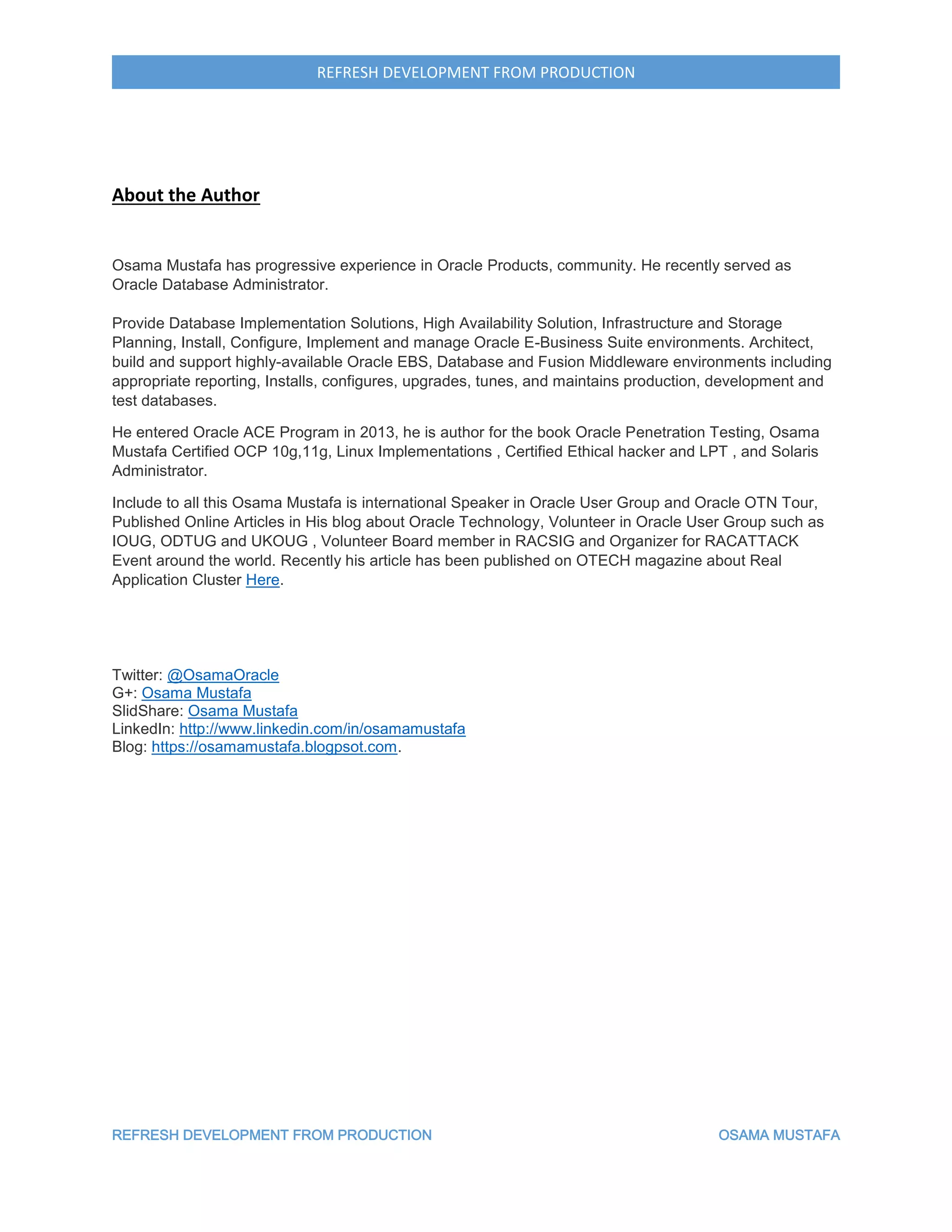 REFRESH DEVELOPMENT FROM PRODUCTION OSAMA MUSTAFA
REFRESH DEVELOPMENT FROM PRODUCTION
About the Author
Osama Mustafa has progressive experience in Oracle Products, community. He recently served as
Oracle Database Administrator.
Provide Database Implementation Solutions, High Availability Solution, Infrastructure and Storage
Planning, Install, Configure, Implement and manage Oracle E-Business Suite environments. Architect,
build and support highly-available Oracle EBS, Database and Fusion Middleware environments including
appropriate reporting, Installs, configures, upgrades, tunes, and maintains production, development and
test databases.
He entered Oracle ACE Program in 2013, he is author for the book Oracle Penetration Testing, Osama
Mustafa Certified OCP 10g,11g, Linux Implementations , Certified Ethical hacker and LPT , and Solaris
Administrator.
Include to all this Osama Mustafa is international Speaker in Oracle User Group and Oracle OTN Tour,
Published Online Articles in His blog about Oracle Technology, Volunteer in Oracle User Group such as
IOUG, ODTUG and UKOUG , Volunteer Board member in RACSIG and Organizer for RACATTACK
Event around the world. Recently his article has been published on OTECH magazine about Real
Application Cluster Here.
Twitter: @OsamaOracle
G+: Osama Mustafa
SlidShare: Osama Mustafa
LinkedIn: http://www.linkedin.com/in/osamamustafa
Blog: https://osamamustafa.blogpsot.com.
 