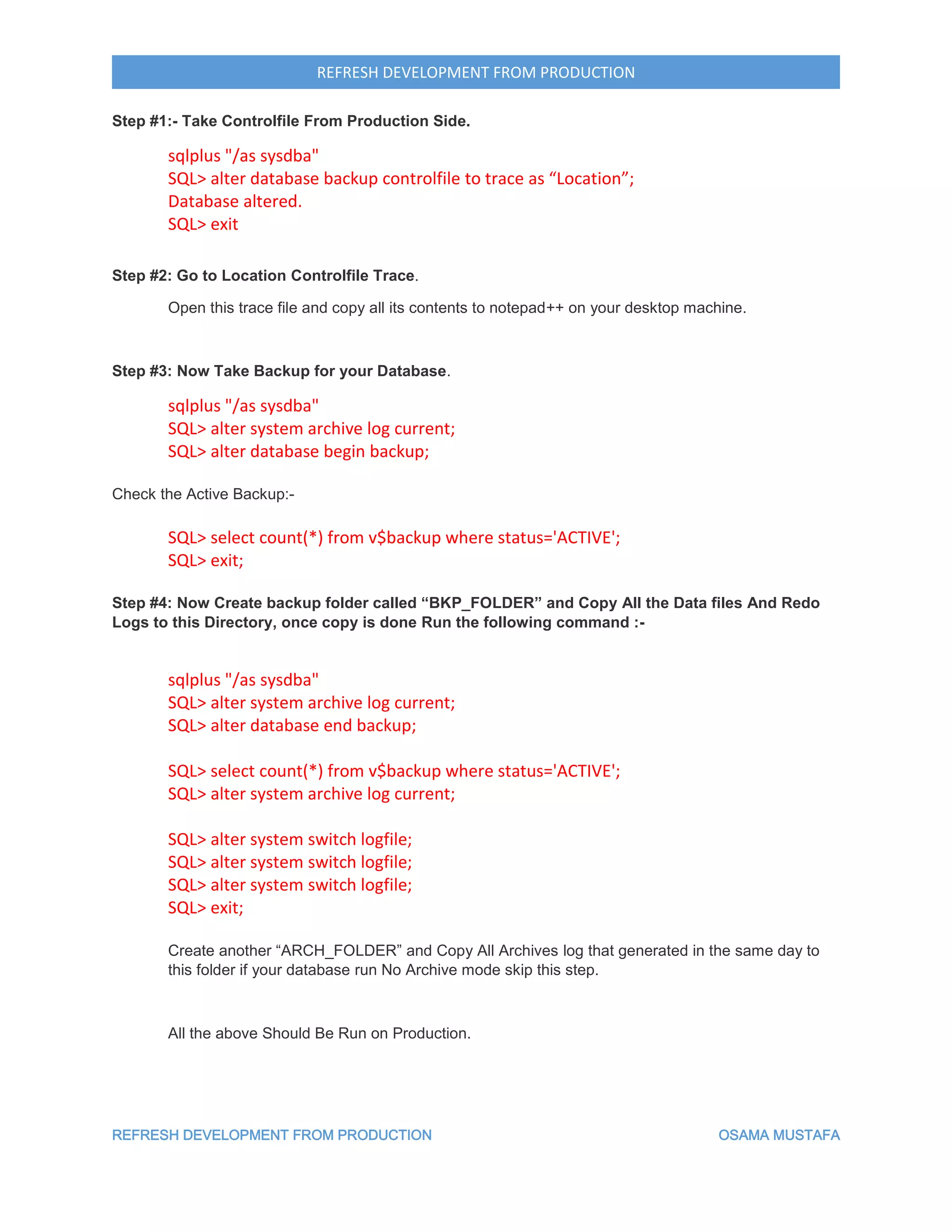 REFRESH DEVELOPMENT FROM PRODUCTION OSAMA MUSTAFA
REFRESH DEVELOPMENT FROM PRODUCTION
Step #1:- Take Controlfile From Production Side.
sqlplus "/as sysdba"
SQL> alter database backup controlfile to trace as “Location”;
Database altered.
SQL> exit
Step #2: Go to Location Controlfile Trace.
Open this trace file and copy all its contents to notepad++ on your desktop machine.
Step #3: Now Take Backup for your Database.
sqlplus "/as sysdba"
SQL> alter system archive log current;
SQL> alter database begin backup;
Check the Active Backup:-
SQL> select count(*) from v$backup where status='ACTIVE';
SQL> exit;
Step #4: Now Create backup folder called “BKP_FOLDER” and Copy All the Data files And Redo
Logs to this Directory, once copy is done Run the following command :-
sqlplus "/as sysdba"
SQL> alter system archive log current;
SQL> alter database end backup;
SQL> select count(*) from v$backup where status='ACTIVE';
SQL> alter system archive log current;
SQL> alter system switch logfile;
SQL> alter system switch logfile;
SQL> alter system switch logfile;
SQL> exit;
Create another “ARCH_FOLDER” and Copy All Archives log that generated in the same day to
this folder if your database run No Archive mode skip this step.
All the above Should Be Run on Production.
 