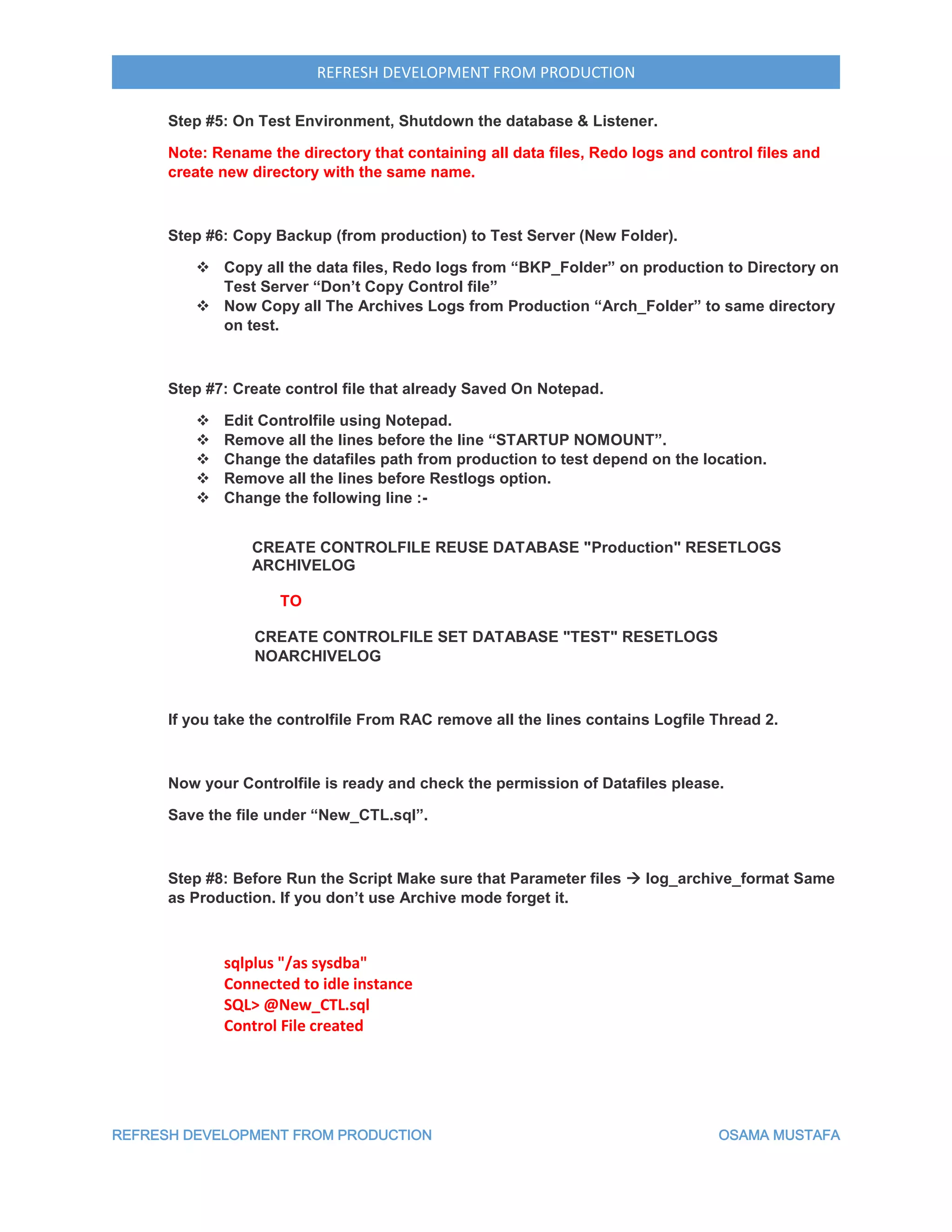 REFRESH DEVELOPMENT FROM PRODUCTION OSAMA MUSTAFA
REFRESH DEVELOPMENT FROM PRODUCTION
Step #5: On Test Environment, Shutdown the database & Listener.
Note: Rename the directory that containing all data files, Redo logs and control files and
create new directory with the same name.
Step #6: Copy Backup (from production) to Test Server (New Folder).
 Copy all the data files, Redo logs from “BKP_Folder” on production to Directory on
Test Server “Don’t Copy Control file”
 Now Copy all The Archives Logs from Production “Arch_Folder” to same directory
on test.
Step #7: Create control file that already Saved On Notepad.
 Edit Controlfile using Notepad.
 Remove all the lines before the line “STARTUP NOMOUNT”.
 Change the datafiles path from production to test depend on the location.
 Remove all the lines before Restlogs option.
 Change the following line :-
CREATE CONTROLFILE REUSE DATABASE "Production" RESETLOGS
ARCHIVELOG
TO
CREATE CONTROLFILE SET DATABASE "TEST" RESETLOGS
NOARCHIVELOG
If you take the controlfile From RAC remove all the lines contains Logfile Thread 2.
Now your Controlfile is ready and check the permission of Datafiles please.
Save the file under “New_CTL.sql”.
Step #8: Before Run the Script Make sure that Parameter files  log_archive_format Same
as Production. If you don’t use Archive mode forget it.
sqlplus "/as sysdba"
Connected to idle instance
SQL> @New_CTL.sql
Control File created
 