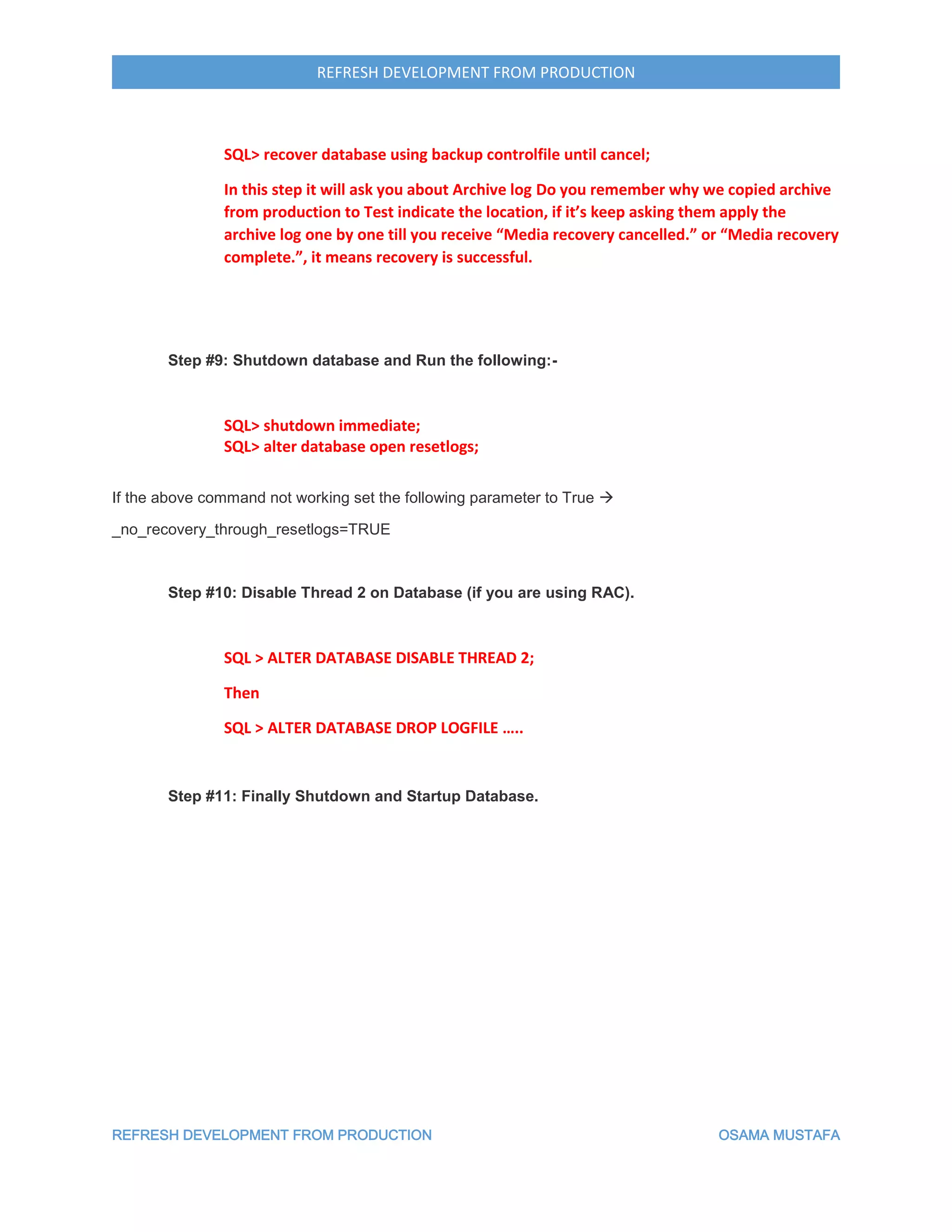 REFRESH DEVELOPMENT FROM PRODUCTION OSAMA MUSTAFA
REFRESH DEVELOPMENT FROM PRODUCTION
SQL> recover database using backup controlfile until cancel;
In this step it will ask you about Archive log Do you remember why we copied archive
from production to Test indicate the location, if it’s keep asking them apply the
archive log one by one till you receive “Media recovery cancelled.” or “Media recovery
complete.”, it means recovery is successful.
Step #9: Shutdown database and Run the following:-
SQL> shutdown immediate;
SQL> alter database open resetlogs;
If the above command not working set the following parameter to True 
_no_recovery_through_resetlogs=TRUE
Step #10: Disable Thread 2 on Database (if you are using RAC).
SQL > ALTER DATABASE DISABLE THREAD 2;
Then
SQL > ALTER DATABASE DROP LOGFILE …..
Step #11: Finally Shutdown and Startup Database.
 