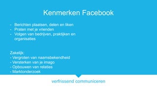 verfrissend communiceren
Kenmerken Facebook
- Berichten plaatsen, delen en liken
- Praten met je vrienden
- Volgen van bedrijven, praktijken en
organisaties
Zakelijk:
- Vergroten van naamsbekendheid
- Versterken van je imago
- Opbouwen van relaties
- Marktonderzoek
 