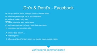 verfrissend communiceren
Dos & Donts - Facebook
? ga de interactie aan: stel vragen
? koppeling naar sociale media
? acties: deel en win
? reclame maken mag (een
beetje)
? houd het persoonlijk, het is sociale media
? laat regelmatig van je horen: paar keer per week
? niet reageren
? val op: gebruik fotos, filmpjes, humor -> meer likes!
? alleen over jezelf praten: geen me-media, maar sociale media
 
