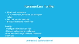 verfrissend communiceren
Kenmerken Twitter
- Maximaal 140 tekens
- Je kunt mensen, bedrijven en praktijken
volgen
- Gebruik van de hashtag
- Bestaande tweets re-tweeten
Zakelijk:
- Praktijk/bedrijfsnieuws delen
- Contact maken met je doelgroep
- Betrokkenheid vergroten door delen van
informatie
 