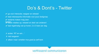 verfrissend communiceren
Dos & Donts - Twitter
? bouw relaties op; retweet en deel van anderen!
? acties: RT en win
? reclame maken mag (een
beetje)
? deel interessante informatie voor jouw doelgroep
? niet reageren
? ga voor interactie; reageer en retweet
? alleen maar vertellen hoe goed je zelf bent
? laat regelmatig van je horen; 2  3 keer per dag
 