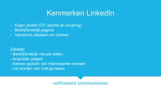 verfrissend communiceren
Kenmerken LinkedIn
- Eigen profiel (CV; kennis en ervaring)
- Bedrijf/praktijk-pagina
- Vacatures plaatsen en zoeken
Zakelijk:
- Bedrijf/praktijk nieuws delen
- Acquisitie plegen
- Kennis opdoen van interessante mensen
- Lid worden van (vak)groepen
 