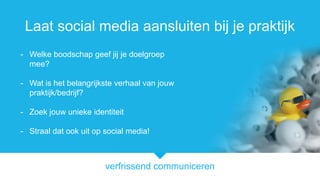 verfrissend communiceren
Laat social media aansluiten bij je praktijk
- Welke boodschap geef jij je doelgroep
mee?
- Wat is het belangrijkste verhaal van jouw
praktijk/bedrijf?
- Zoek jouw unieke identiteit
- Straal dat ook uit op social media!
 