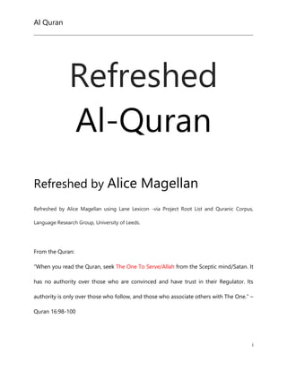 Al Quran
i
Refreshed
Al-Quran
Refreshed by Alice Magellan
Refreshed by Alice Magellan using Lane Lexicon -via Project Root List and Quranic Corpus,
Language Research Group, University of Leeds.
From the Quran:
“When you read the Quran, seek The One To Serve/Allah from the Sceptic mind/Satan. It
has no authority over those who are convinced and have trust in their Regulator. Its
authority is only over those who follow, and those who associate others with The One.” –
Quran 16:98-100
 