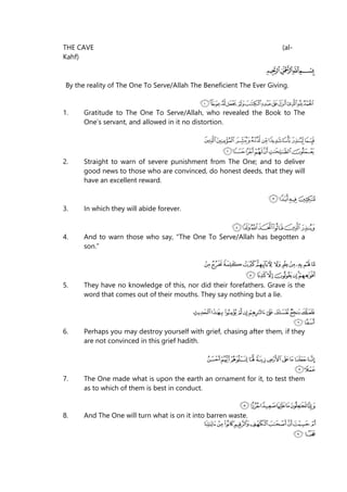 THE CAVE (al-
Kahf)
By the reality of The One To Serve/Allah The Beneficient The Ever Giving.
1. Gratitude to The One To Serve/Allah, who revealed the Book to The
One’s servant, and allowed in it no distortion.
2. Straight to warn of severe punishment from The One; and to deliver
good news to those who are convinced, do honest deeds, that they will
have an excellent reward.
3. In which they will abide forever.
4. And to warn those who say, “The One To Serve/Allah has begotten a
son.”
5. They have no knowledge of this, nor did their forefathers. Grave is the
word that comes out of their mouths. They say nothing but a lie.
6. Perhaps you may destroy yourself with grief, chasing after them, if they
are not convinced in this grief hadith.
7. The One made what is upon the earth an ornament for it, to test them
as to which of them is best in conduct.
8. And The One will turn what is on it into barren waste.
 