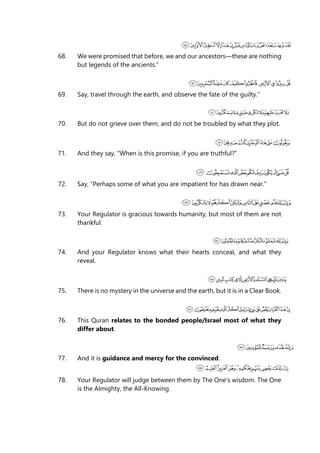 68. We were promised that before, we and our ancestors—these are nothing
but legends of the ancients.”
69. Say, travel through the earth, and observe the fate of the guilty.”
70. But do not grieve over them, and do not be troubled by what they plot.
71. And they say, “When is this promise, if you are truthful?”
72. Say, “Perhaps some of what you are impatient for has drawn near.”
73. Your Regulator is gracious towards humanity, but most of them are not
thankful.
74. And your Regulator knows what their hearts conceal, and what they
reveal.
75. There is no mystery in the universe and the earth, but it is in a Clear Book.
76. This Quran relates to the bonded people/Israel most of what they
differ about.
77. And it is guidance and mercy for the convinced.
78. Your Regulator will judge between them by The One’s wisdom. The One
is the Almighty, the All-Knowing.
 