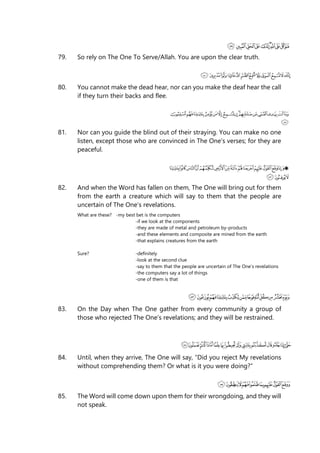 79. So rely on The One To Serve/Allah. You are upon the clear truth.
80. You cannot make the dead hear, nor can you make the deaf hear the call
if they turn their backs and flee.
81. Nor can you guide the blind out of their straying. You can make no one
listen, except those who are convinced in The One’s verses; for they are
peaceful.
82. And when the Word has fallen on them, The One will bring out for them
from the earth a creature which will say to them that the people are
uncertain of The One’s revelations.
What are these? -my best bet is the computers
-if we look at the components
-they are made of metal and petroleum by-products
-and these elements and composite are mined from the earth
-that explains creatures from the earth
Sure? -definitely
-look at the second clue
-say to them that the people are uncertain of The One’s revelations
-the computers say a lot of things
-one of them is that
83. On the Day when The One gather from every community a group of
those who rejected The One’s revelations; and they will be restrained.
84. Until, when they arrive, The One will say, “Did you reject My revelations
without comprehending them? Or what is it you were doing?”
85. The Word will come down upon them for their wrongdoing, and they will
not speak.
 