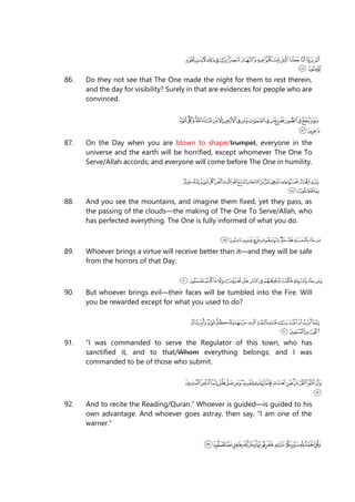 86. Do they not see that The One made the night for them to rest therein,
and the day for visibility? Surely in that are evidences for people who are
convinced.
87. On the Day when you are blown to shape/trumpet, everyone in the
universe and the earth will be horrified, except whomever The One To
Serve/Allah accords; and everyone will come before The One in humility.
88. And you see the mountains, and imagine them fixed, yet they pass, as
the passing of the clouds—the making of The One To Serve/Allah, who
has perfected everything. The One is fully informed of what you do.
89. Whoever brings a virtue will receive better than it—and they will be safe
from the horrors of that Day.
90. But whoever brings evil—their faces will be tumbled into the Fire. Will
you be rewarded except for what you used to do?
91. “I was commanded to serve the Regulator of this town, who has
sanctified it, and to that/Whom everything belongs; and I was
commanded to be of those who submit.
92. And to recite the Reading/Quran.” Whoever is guided—is guided to his
own advantage. And whoever goes astray, then say, “I am one of the
warner.”
 