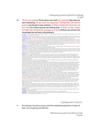 10. “Go to your people/Throw down your staff and assemble/But when he
saw it quivering, He saw what has happened. “Change their life without
purpose/as though it were a demon, to follow closely behind and do not
turn back/he turned around not looking back. O Musa no fear indeed
not fight with contend the messeges sent forth/O Musa, do not fear; the
messengers do not fear in My presence.
Lam-Qaf-Ya = To meet, meet with, encounter, find, find out a thing, see, come across, experience, suffer from, occur, undergo, endure, lean upon, recieve, come
face to face, go in the direction of or towards.
Ayn-Sad-Waw = to strike with a stick. asiya/ya'sa - to take a stick, come together, collection, accumulation, amazing, gathering, assemblage, congregation. asa
- staff, stick, rod, supports, nation, mastery, people, party, tongue, skin, bone. idrib bi asaka al hajer - strike with your staff on the rock, go forth with your people.
Lam-Miim-Miim (lamma) = To gather, collect, amass, assemble, pick up greedily, lesser offences, unwilled offences, small faults, inadvertent sins.
Ra-Alif-Ya = to see/think/hold, in opinion of, perceive, judge, consider, know. ara'itaka / ara'itakum - do tell me thou/you (the personal pronoun Kaf is added for
emphasis and is not purely as pleonism without adding to the meaning). tara'ni is for a compound word of a verb tara followed by a pronoun ni - you see me.
badi al-ra'yi - having superficial view, outward appearance, first thought, apparently, without proper consideration. ra'yal'ain - to see with naked eye, judgement
by sight. ri'yun - outward appearance, make a show. ru'ya - vision dream. a'lam tara - behold! lo! ri'aun - hypocrisy, ostentation, to be seen. tara'a - to see one
another, consider, come in sight of one another. yura'una - they deceive hypocritically assuming a false appearance.
ha-Zay-Zay = to shake, brandish wave, thrill, stir, throb, shift, wrangle.
Kaf-Waw-Nun (Kaf-Alif-Nun) = To be, exist, happen, occur, take place, become, be such or so, originated. makaan - side, abode, purpose, status, way, condition.
makaanatun - place, way, purpose, intention, condition, ability, place of existence or being.
Jiim-Nun-Nun (root of jinn) = veiled/concealed/covered/hid/protected (e.g. cloth, armour, grave, shield), invisible, become dark/posessed, darkness of night,
bereft of reason, mad/insane/unsound in mind/intellect, confusedness. Become thick/full-grown/blossom, herbage, garden. Spiritual beings that conceal
themselves from the senses (including angels), become weak and abject, greater part of mankind, devil/demon, people who are peerless having no match or
equal, a being who is highly potent, sometimes refers to Kings because they are concealed from the common folk.
Waw-Lam-Ya = to be close, near, follow, be up to.
Dal-Ba-Ra = to turn the back, flee, follow after, be behind, become old, take a thing away, veer to the west wind, elapse (day, night), follow with respect. al-
dubur and al-dubr pl. adbaar – the back; the back or hind part of anything; the latter, or last, part, of a thing, an affair, or an event, or of anything. Back,
hinder part, the last, extremity, that which comes after, at the end of, extreme, last remnant, uttermost part. To dispose, manage, govern, consider, the issues
or results of the affairs or the case, perform or execute the affair with thought or consideration, devise or plan the affair with thought or consideration, devise
or plan the affair, regulate.
Consequence, result. 2nd Form: to consider and forecast the issues, or results, of the affair, or event, or case; to perform or execute a thing or affair with
thought and consideration; to manage, conduct, and regulate affairs;
4th Form: to die; to go away turning one’s back/to turn back/to go back/to take a backward course/to retreat/to retire/to retrograde/to decline; to go/depart
(said of the day and night); to make someone behind one’s back; 5th Form: to think, or meditate, upon a thing and endeavour to understand it; to look to
what would, or might, be the result of an issue, or affair, or event. daabir – following behind the back; following the back; following, with respect to place, and
also with respect to time, and also with respect to rank or station; the last that remains of a people or party; he who comes at the end of a people or party;
those who remain after them: and one who comes after, or follows, another. idbar = retreat, withdrawal, setting, turning away, passing by. Yudabbiru (imp.
3rd. p.m. sing. II.): He disposes, manages the affairs continuously. Adbara (prf. 3rd. p.m. sing. IV.): Turned back; drew back. Yatadabbaruuna (imp. 3rd. p.m.
plu. V.): They ponder. Yadabbaruu/Yatadabbaruu (V. acc.): They ponder. Duburun (n.): Behind; back. Adbaar (plu. of dubar.): after; backs. Idbaar (v. n. IV.):
Declinings; setting. Daabirun (act. pic.) last remnant root. Mudabbiraat (ap-der. f. plu.): Those who manage the affairs, who administer the affairs in an
excellent manner. Mudbir (ap-der. m. sing. IV): Retreating one. Mudbiriin (ap-der. m. plu. IV.): Retreating ones.
Ayn-Qaf-Ba = to succeed, take the place of, come after, strike on the heel, come at the heel, follow anyone closely. aqqaba - to endeavour repeatedly, return,
punish, requitt, retrace one's step. aqab - to die, leave offsprings, give in exchange. aqabatun - place hard to ascent. uqbun - success. ta'aqqaba - to take
careful information, shout, follow step by step. aqub - heel, son, grandson, offspring, pivot, axis. uqba - requital, result, reward, end, success. iqab (pl. aqubat)
- punishment after sin, one who puts off or reverses, who looks at the consequence or result of the affair. mu'aqqibat - who succeed each other, some thing
that comes immediately after another thing or succeeds another thing without interruption. It is a double plural feminine of mu'aqqib. The plural feminine
form indicates the frequency of the deeds, since in Arabic the feminine form is sometimes employed to impart emphasis and frequency.
Yu'aqqib (imp. 3rd. f. sing. juss. vb. II): Look back. 'Aqaba (prf. 3rd. m. sing. vb. III.): He retaliated. 'Aaqabtum (prf. 2nd. m. sing. vb. II): You punished. 'Aqibuu
(prt. m. sing. vb. III.) You punish. A'qaba (perf. 3rd. m. sing. vb. IV.): Caused to follow. 'Uqiba (pp. 3rd. m. sing. vb. III): He was punished; was made to suffer.
'Uqibtum (3rd. m. plu. vb. II ): You have been persecuted. A'qaba (prf. 3rd. m. sing. vb. IV): He has punished. 'Uqbun / 'Uqban (acc./n.): Result; Final end.
'Aqibun (n.):Posterior; Heel.
'Aqibai (n. dual): Two heels. A'qaab (n. plu.): Heels. Iqaabun (v. n.): Retribution (chastisement) that comes as a result of consequences of sins. 'Aqabatu (n.):
Steep and difficult ascent; Mountain road; Road in the upper part of a mountain or a long mountain that lies across the way; Difficult affair and path of duty.
'Uqbaa (n.): Ending. It is with final Yaa, but if added to a pronoun the final Yaa turns to Alif as 'Uqbahaa (here an Alif before Haa). 'Aqibatun (act. pic. f. sing.):
End. Al-Aaqibatu: The happy and good end. Mu'aqqibun (ap-der. vb. II): Who can reverse. Mu'aqqibaat (plu.): Those who join their duties in succession;
Successively ranged.
Kh-Waw-Fa = To fear, to be afraid/frightened/terrified, to put fear into another, diminish or lessen or take from, to take little by little from a thing, take from
the sides of a thing, slaughter or fight.
Lam-Dal-Dal = To hold an alteration with anyone, quarrel, contend violently, stubborn/rigid/contentious, withhold, hinder.
Ra-Siin-Lam = to send a messenger, bestow, let go. rasul (pl. rusul) - envoy, bearer of a message, messenger. risalat - message, commission, mission, epistle.
arsala (vb. 4) - to send. mursalat (pl. of mursalatun) - those sent forth.
11. But whoever has done wrong, and then substituted goodness in place of
bad. I am Forgiving and Merciful.
 