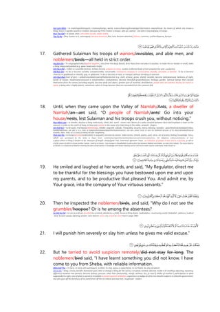 Ayn-Lam-Miim = to mark/sign/distinguish, creations/beings, world, science/learning/knowledge/information, aware/know. By means of which one knows a
thing, hence it signifies world or creation, because by it the Creator is known. alim (pl. ulama) - one who is learned/wise or knows.
Nun-Tay-Qaf = to speak, utter, articulate sounds, speak clearly.
Tay-Ya-Ra = flew, hasten to it, outstripped, become foremost, fled, love, become attached, famous, conceive, scatter/disperse, fortune.
17. Gathered Sulaiman his troops of wariors/invisibles, and able men, and
noblemen/birds—all held in strict order.
Ha-Shiin-Ra = To congregate/collect/gather together, raise from the dead, banish, drive them from one place to another, to make thin or slender or small, make
a thing sharp and pointed (e.g. spear-head and a knife).
Jiim-Nun-Dal = Collect or assemble [armies, military forces], prepare an army, Jundun [collected body of men prepared for war; auxiliaries].
Alif-Nun-Siin = to be or become sociable, companionable, conversable, inclined to company or conversation, friendly, amicable, or familiar. To be or become
cheered, or gladdened or cheerful, gay, or gladsome. To be or become at ease, or tranquil; without shrinking or aversion.
Jiim-Nun-Nun (root of jinn) = veiled/concealed/covered/hid/protected (e.g. cloth, armour, grave, shield), invisible, become dark/posessed, darkness of night,
bereft of reason, mad/insane/unsound in mind/intellect, confusedness. Become thick/full-grown/blossom, herbage, garden. Spiritual beings that conceal
themselves from the senses (including angels), become weak and abject, greater part of mankind, devil/demon, people who are peerless having no match or
equal, a being who is highly potent, sometimes refers to Kings because they are concealed from the common folk
18. Until, when they came upon the Valley of Namlah/Ants, a dweller of
Namlah/an ant said, “O people of Namlah/ants! Go into your
house/nests, lest Sulaiman and his troops crush you, without noticing.”
Nun-Miim-Lam = to slander, disclose a thing maliciously, climb. Ant. namil - clever man. Name of a valley situated between Jibrin and Asqalaan a town on the
seacost 12 miles to the north of Gaza, in Sinai and namlah is the name of a tribe living in this valley. anaamil - fingers.
Siin-Kaf-Nun = to be quiet, rest/repose/dwell/lodge, inhabit, stop/still, subside. Tranquillity, security, mercy, blessing. masakin - poor/destitute/weak/penniless,
humble/submissive, one who is in a state of lowliness/humiliation/abasement/submissiveness, one who cannot move to earn his livelihood because of his physical/mental/financial
disability. sikkin - knife, as it is cause of making still after slaughtering.
Shiin-Ayn-Ra = to know/perceive/understand, to acquaint, perceive by senses. make verses, remark, poetry, poet, verse, art of poetry, feeling, knowledge. Sirius,
which was worshipped by the Arabs in Pagan times. mark/marker/signs/rites/symbols/observances/ceremonies/practices, the obligatory ordinances/statutes of God.
a place where a thing is known to be. measure of length. sheep/goat. hair, innermost garment. trees. an indicator of people in war and in a journey, a call or
cry by means of which to know another, banner. mash'ar al-Haram - holy mosque in Muadhalifah (a place which lies between Makkah and Arafat, six miles from Kabah). The name Mash'ar
al-Haram is a compound of Mash'ar meaning the place of perception or knowledge and Haram meaning sacred. Ash'ara to make anyone understand, make known to.
19. He smiled and laughed at her words, and said, “My Regulator, direct me
to be thankful for the blessings you have bestowed upon me and upon
my parents, and to be productive that pleased You. And admit me, by
Your grace, into the company of Your virtuous servants.”
20. Then he inspected the noblemen/birds, and said, “Why do I not see the
grumbler/hoopoe? Or is he among the absentees?
ha-Dal-ha-Dal = to coo (as a dove), grumble (as a camel), dandle (as a child), throw (a thing down). hadhadatun - murmuring sound. hadaahid - patience. hudhud
- bird, hoopoe upupa, lapwing, peewit. Lane lexicon: voice, cry, sound or noise book 1 page 2883
21. I will punish him severely or slay him unless he gives me valid excuse.”
22. But he tarried to avoid suspicion remotely/did not stay for long. The
noblemen/bird said, “I have learnt something you did not know. I have
come to you from Sheba, with reliable information.
Miim-Kaf-Tha = To tarry, to tarry and wait/expect, to loiter, to stay, pause in expectation, to not haste, be slow of speech.
Gh-Ya-Ra = bring, convey, benefit, bestowed upon; alter or change a thing for the worse, corrupted, tainted, infected, render it ill-smelling; adjusting, repairing;
difference between two persons; become jealous; procure; other than (exclusively), except, without; lies; [a man’s] dislike of another’s participation in what
supposedly his right; care of what is sacred or inviolable to avoid suspicion of disdain; cognizanceor badge of a free non-Muslim subjects in a Muslim government;
one who puts off the furniture of his camel from off him to relieve and ease him. mughiraat - raiders.
 
