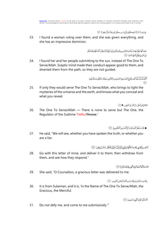 Ba-Ayn-Dal = becoming distant, remote, far off, aloof or far away, removed, retired, withdrew to a distance, alienated, estranged, wide separation, great
distance. Possessing judgment and prudence, penetrating, effective judgment, depth or far reaching judgment. Go or going a great length or far in hostility.
23. I found a woman ruling over them, and she was given everything, and
she has an impressive dominion.
24. I found her and her people submitting to the sun, instead of The One To
Serve/Allah. Sceptic mind made their conduct appear good to them, and
diverted them from the path, so they are not guided.
25. If only they would serve The One To Serve/Allah, who brings to light the
mysteries of the universe and the earth, and knows what you conceal and
what you reveal.
26. The One To Serve/Allah — There is none to serve but The One, the
Regulator of the Sublime Trellis/Throne.”
27. He said, “We will see, whether you have spoken the truth, or whether you
are a liar.
28. Go with this letter of mine, and deliver it to them; then withdraw from
them, and see how they respond.”
29. She said, “O Counselors, a gracious letter was delivered to me.
30. It is from Sulaiman, and it is, ‘In the Name of The One To Serve/Allah, the
Gracious, the Merciful.
31. Do not defy me, and come to me submissively.’”
 