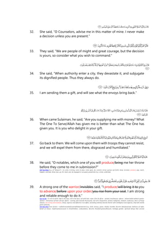 32. She said, “O Counselors, advise me in this matter of mine. I never make
a decision unless you are present.”
33. They said, “We are people of might and great courage, but the decision
is yours, so consider what you wish to command.”
34. She said, “When authority enter a city, they devastate it, and subjugate
its dignified people. Thus they always do.
35. I am sending them a gift, and will see what the envoys bring back.”
36. When came Sulaiman, he said, “Are you supplying me with money? What
The One To Serve/Allah has given me is better than what The One has
given you. It is you who delight in your gift.
37. Go back to them. We will come upon them with troops they cannot resist,
and we will expel them from there, disgraced and humiliated.”
38. He said, “O notables, which one of you will produce/bring me her throne
before they come to me in submission?”
Alif-Taa-Waw (e.g. of "atawoo") = to come, to bring, come to pass, come upon, do, commit, arrive, pursue, put forth, show, increase, produce, pay, reach,
happen, overtake, draw near, go, hit, meet, join, be engaged or occupied, perpetrate (e.g. crime), undertake.
39. A strong one of the warrior/invisibles said, “I produce/will bring it to you
to advance/before upon your order/you rise from your seat. I am strong
and reliable enough to do it.”
Ayn-Fa-Ra = to roll on earth, hide in the dust, roll in the dust, soil with dust, roast. ifrun & afirun - wicked, mischievous. afarun - wheat boiled without grease.
ufratun - intenseness of heat. ifrit (pl. afarit) - cunning, who exceeds the bounds, one evil in disposition, wicked, malignant, stalwart, audacious, who is of large
stature, one strong and powerful, sharp, vigorous and effective in an affair, exceeding ordinary bounds therein with intelligence and sagacity, chief who wields
great authority.
Jiim-Nun-Nun (root of jinn) = veiled/concealed/covered/hid/protected (e.g. cloth, armour, grave, shield), invisible, become dark/posessed, darkness of night,
bereft of reason, mad/insane/unsound in mind/intellect, confusedness. Become thick/full-grown/blossom, herbage, garden. Spiritual beings that conceal
 