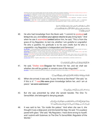 themselves from the senses (including angels), become weak and abject, greater part of mankind, devil/demon, people who are peerless having no match or
equal, a being who is highly potent, sometimes refers to Kings because they are concealed from the common folk
Alif-Taa-Waw (e.g. of "atawoo") = to come, to bring, come to pass, come upon, do, commit, arrive, pursue, put forth, show, increase, produce, pay, reach,
happen, overtake, draw near, go, hit, meet, join, be engaged or occupied, perpetrate (e.g. crime), undertake.
Qaf-Ba-Lam = to accept/admit/receive/agree, meet anyone, to face/encounter someone/something, advance/approach, correspond, counteract/
compare/requite/compensate, the front part (12:26), accept with approval, show favour.
Qaf-Waw-Miim = stand still or firm, rose/stand up, managed/conducted/ordered/regulated/superintended, established, made it straight/right,
maintain/erect/observe/perform, set up, people/community/company, abode, stature/dignity/rank. aqama - to keep a thing or an affair in a right state.
40. He who had knowledge from the Book said, “I commit to produce/will
bring it to you and before your glance returns to you bring back.” And
when he saw it assembled/settled before him, he said, “This is from the
grace of my Regulator, to test me, whether I am grateful or ungrateful.
He who is grateful, his gratitude is to his own credit; but he who is
ungrateful—my Regulator is Independent and Generous.”
Ayn-Lam-Miim = to mark/sign/distinguish, creations/beings, world, science/learning/knowledge/information, aware/know. By means of which one knows a
thing, hence it signifies world or creation, because by it the Creator is known. alim (pl. ulama) - one who is learned/wise or knows.
Alif-Taa-Waw (e.g. of "atawoo") = to come, to bring, come to pass, come upon, do, commit, arrive, pursue, put forth, show, increase, produce, pay, reach,
happen, overtake, draw near, go, hit, meet, join, be engaged or occupied, perpetrate (e.g. crime), undertake.
Ra-Dal-Dal = to send back, turn back, reject, refuse, repel, revert, restore, give back, refer, give again, take again, repeat, retrace, return to original state,
reciprocate, reply. maraddun - place where one returns. mardud - restored, averted. irtadda (vb. 8) - to return, turn again, be rendered. taradda (vb. 5) - to be
agitated, move to and fro.
Lam-Miim-Miim (lamma) = To gather, collect, amass, assemble, pick up greedily, lesser offences, unwilled offences, small faults, inadvertent sins.
41. He said, “Dislike over/Disguise her throne for her, and we shall see
whether she will be guided, or remains one of the misguided.”
Nun-Kaf-Ra = to dislike, be unacquainted with, disown, disapprove with tongue or punishment, be hard, difficult, feel a repugnance towards, make charge.
42. When she arrived, it was said, “Is your throne as like these?” She said, “as
if this is it.” “I was/We were given knowledge before her, and I am at
peace.” we were submissive.”
43. But she was prevented by what she served besides The One To
Serve/Allah; she belonged to denying people.
44. It was said to her, “Go inside the palace.” And when she saw it, she
thought it was a deep pool, and she bared her legs. He said, “It is a palace
paved with glass.” She said, “My Regulator, I have done wrong to myself,
and I submit with Sulaiman, to The One To Serve/Allah, Regulator of the
Worlds.”
 