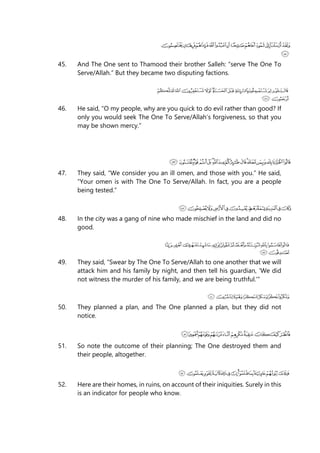 45. And The One sent to Thamood their brother Salleh: “serve The One To
Serve/Allah.” But they became two disputing factions.
46. He said, “O my people, why are you quick to do evil rather than good? If
only you would seek The One To Serve/Allah’s forgiveness, so that you
may be shown mercy.”
47. They said, “We consider you an ill omen, and those with you.” He said,
“Your omen is with The One To Serve/Allah. In fact, you are a people
being tested.”
48. In the city was a gang of nine who made mischief in the land and did no
good.
49. They said, “Swear by The One To Serve/Allah to one another that we will
attack him and his family by night, and then tell his guardian, 'We did
not witness the murder of his family, and we are being truthful.'“
50. They planned a plan, and The One planned a plan, but they did not
notice.
51. So note the outcome of their planning; The One destroyed them and
their people, altogether.
52. Here are their homes, in ruins, on account of their iniquities. Surely in this
is an indicator for people who know.
 