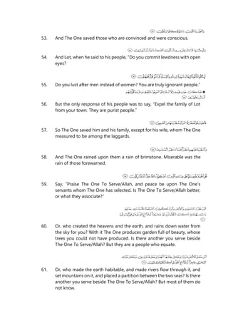 53. And The One saved those who are convinced and were conscious.
54. And Lot, when he said to his people, “Do you commit lewdness with open
eyes?
55. Do you lust after men instead of women? You are truly ignorant people.”
56. But the only response of his people was to say, “Expel the family of Lot
from your town. They are purist people.”
57. So The One saved him and his family, except for his wife, whom The One
measured to be among the laggards.
58. And The One rained upon them a rain of brimstone. Miserable was the
rain of those forewarned.
59. Say, “Praise The One To Serve/Allah, and peace be upon The One’s
servants whom The One has selected. Is The One To Serve/Allah better,
or what they associate?”
60. Or, who created the heavens and the earth, and rains down water from
the sky for you? With it The One produces garden full of beauty, whose
trees you could not have produced. Is there another you serve beside
The One To Serve/Allah? But they are a people who equate.
61. Or, who made the earth habitable, and made rivers flow through it, and
set mountains on it, and placed a partition between the two seas? Is there
another you serve beside The One To Serve/Allah? But most of them do
not know.
 