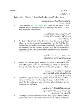 THUNDER (ar-Ra'd)
By the reality of The One To Serve/Allah The Beneficient The Ever Giving.
1. Comprehensive (Alif, Lam, Meem, Ra). These are the verses of the
Scripture. What is revealed to you from your Regulator is the truth, but
most people are not convinced.
2. The One To Serve/Allah is The One who raised the universe without
pillars that you can see, and then established the trellis. And The One
regulated the sun and the moon, each running for a specified period
uninterrupted. The One manages all affairs, and The One explains the
evidences, that you may be certain of the meeting with your Regulator.
Ayn-Ra-Shiin = to construct/build, make trellis (for grape-wine), make a vine-stalk, roof, raise (a house or structure), settle. 'arshun - throne, arbour, pavillion,
roof, power, dominion, sovereignty.
3. And it is The One who spread the earth, and placed on it mountains and
rivers, of every kind of fruit The One made a pair of two. The One causes
the night to overlap the day. In that are evidences for people who reflect.
4. On earth are adjacent terrains, and gardens of vines, and crops, and date-
palms, from the same root or from distinct roots, irrigated with the same
water. The One make some taste better than others. In that are proofs
for people who are logical.
5. Should you wonder—the real wonder is their saying: “When we have
become dust, will we be in a new creation?” Those are they who defied
 