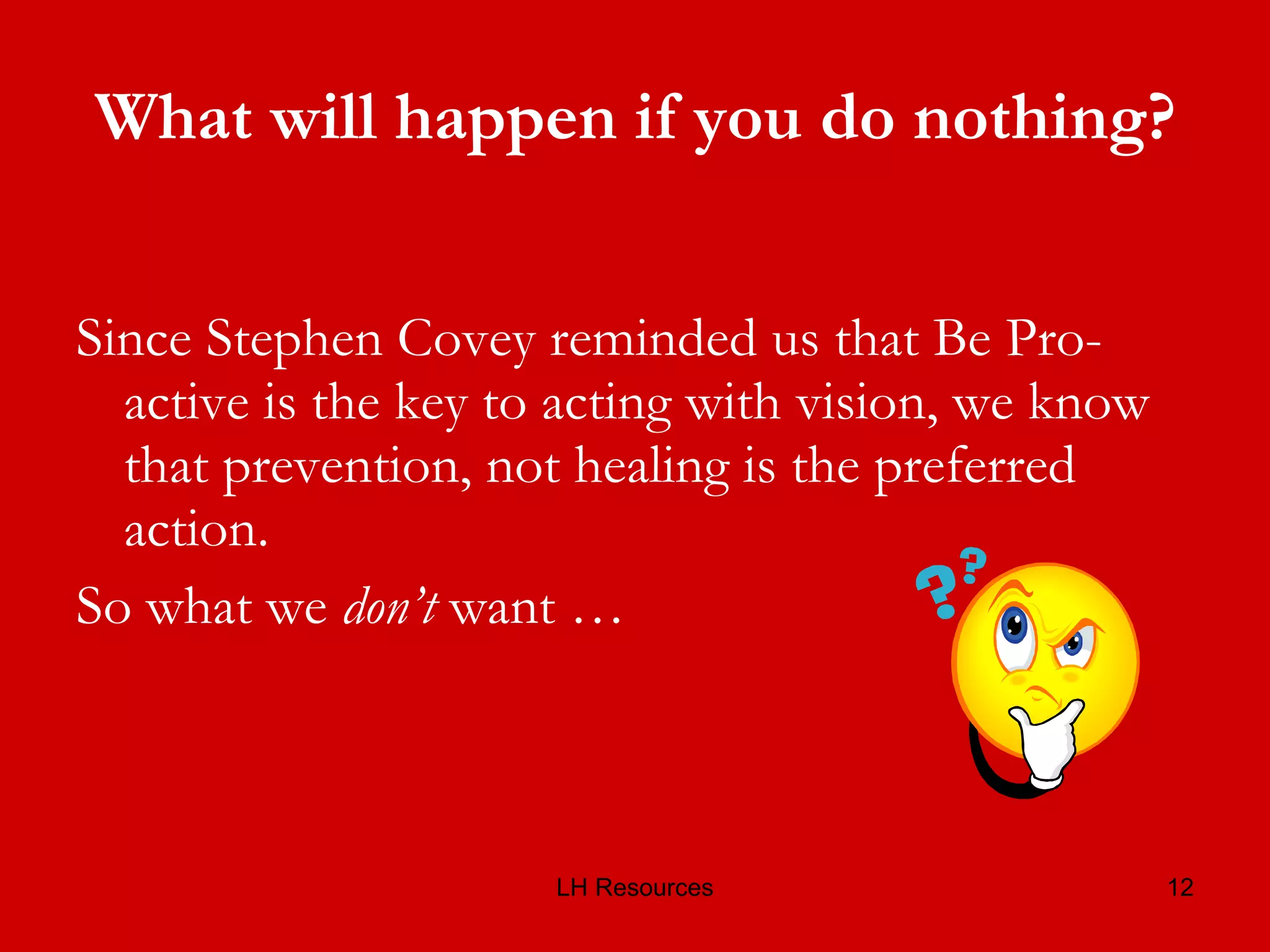 What will happen if you do nothing? Since Stephen Covey reminded us that Be Pro-active is the key to acting with vision, we know that prevention, not healing is the preferred action.  So what we  don’t  want …  