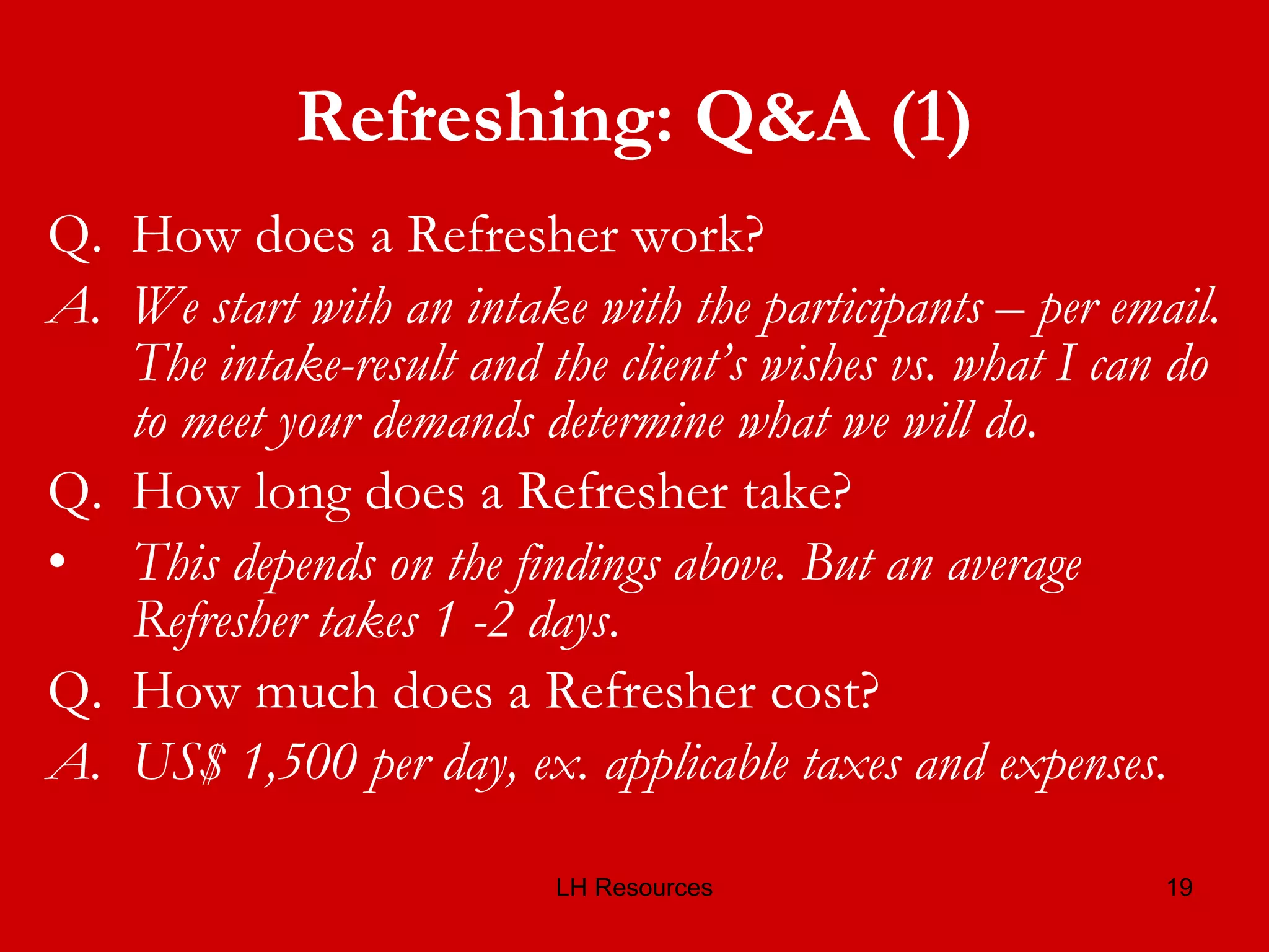 Refreshing: Q&A (1) Q.  How does a Refresher work? A.  We start with an intake with the participants – per email. The intake-result and the client’s wishes vs. what I can do to meet your demands determine what we will do. Q.  How long does a Refresher take? This depends on the findings above. But an average Refresher takes 1 -2 days .  Q.  How much does a Refresher cost? A.  US$ 1,500 per day, ex. applicable taxes and expenses. 