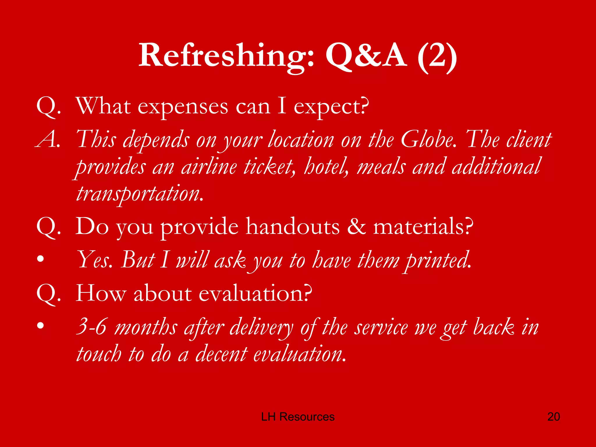Refreshing: Q&A (2) Q.  What expenses can I expect? A.  This depends on your location on the Globe. The client provides an airline ticket, hotel, meals and additional transportation. Q.  Do you provide handouts & materials? Yes. But I will ask you to have them printed.   Q.  How about evaluation? 3-6 months after delivery of the service we get back in touch to do a decent evaluation.  