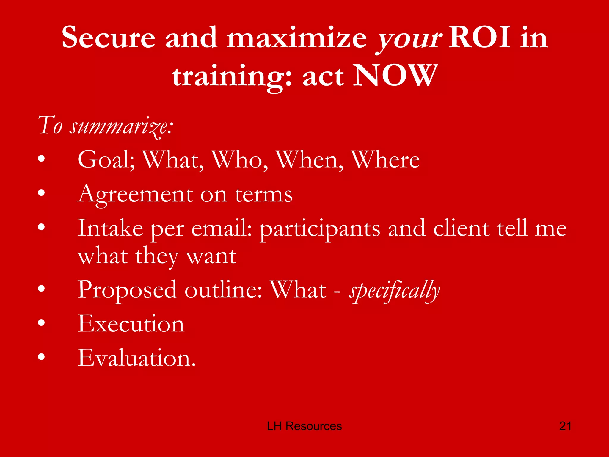 Secure and maximize  your  ROI in training: act NOW To summarize: Goal; What, Who, When, Where Agreement on terms Intake per email: participants and client tell me what they want Proposed outline: What -  specifically Execution Evaluation. 