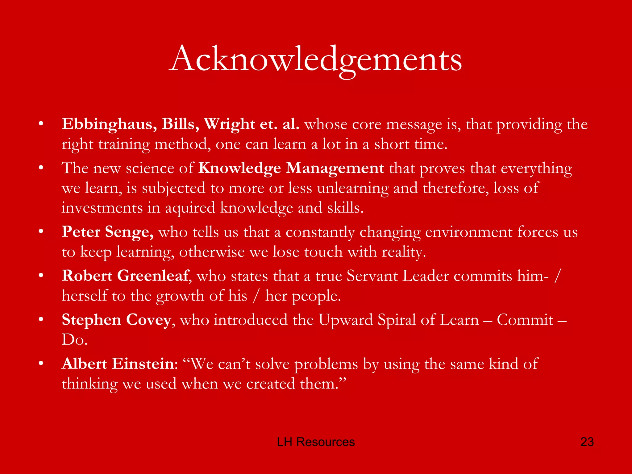 Acknowledgements Ebbinghaus, Bills, Wright et. al.  whose core message is, that providing the right training method, one can learn a lot in a short time. The new science of  Knowledge Management  that proves that everything we learn, is subjected to more or less unlearning and therefore, loss of investments in aquired knowledge and skills. Peter Senge,  who tells us that a constantly changing environment forces us to keep learning, otherwise we lose touch with reality. Robert Greenleaf , who states that a true Servant Leader commits him- / herself to the growth of his / her people. Stephen Covey , who introduced the Upward Spiral of Learn – Commit – Do. Albert Einstein : “We can’t solve problems by using the same kind of thinking we used when we created them.”  
