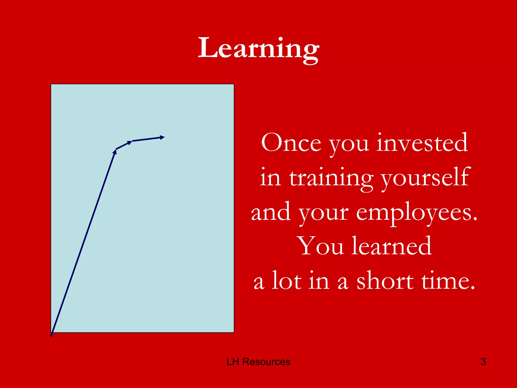 Learning Once you invested in training yourself and your employees. You learned a lot in a short time. 
