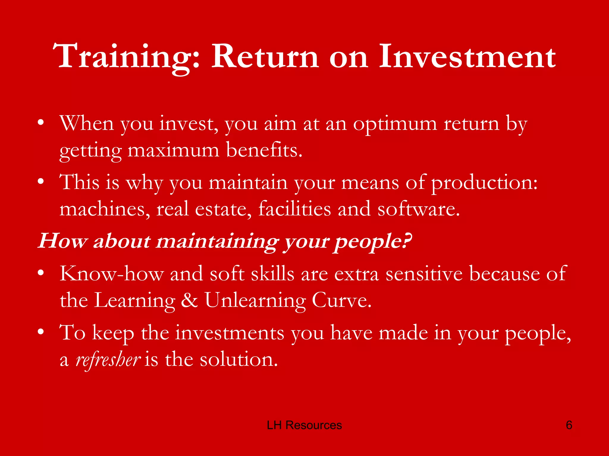 Training: Return on Investment When you invest, you aim at an optimum return by getting maximum benefits. This is why you maintain your means of production: machines, real estate, facilities and software.  How about maintaining your people? Know-how and soft skills are extra sensitive because of the Learning & Unlearning Curve.  To keep the investments you have made in your people, a  refresher  is the solution. 