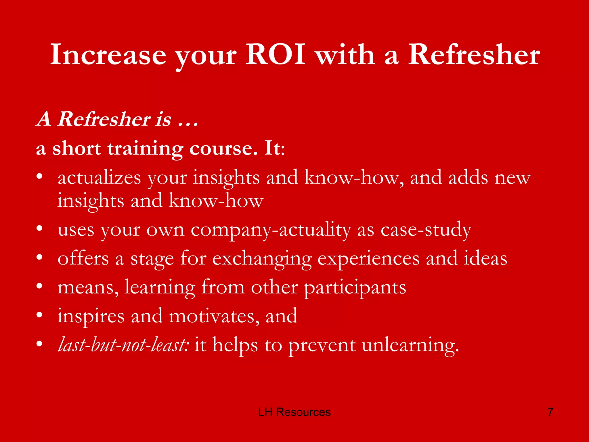 Increase your ROI with a Refresher A Refresher is … a short training course. It : actualizes your insights and know-how, and adds new insights and know-how uses your own company-actuality as case-study offers a stage for exchanging experiences and ideas means, learning from other participants inspires and motivates, and last-but-not-least:  it helps to prevent unlearning. 