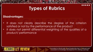 Types of Rubrics
Disadvantages:
• It does not clearly describe the degree of the criterion
satisfied or not by the performance of the product
• It does not permit differential weighting of the qualities of a
product/ performance
 