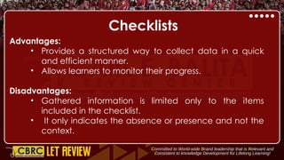 Checklists
Advantages:
• Provides a structured way to collect data in a quick
and efficient manner.
• Allows learners to monitor their progress.
Disadvantages:
• Gathered information is limited only to the items
included in the checklist.
• It only indicates the absence or presence and not the
context.
 