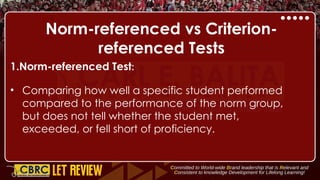 Norm-referenced vs Criterion-
referenced Tests
1.Norm-referenced Test:
• Comparing how well a specific student performed
compared to the performance of the norm group,
but does not tell whether the student met,
exceeded, or fell short of proficiency.
 
