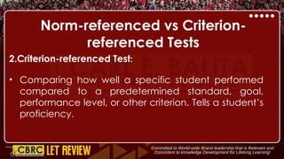 Norm-referenced vs Criterion-
referenced Tests
2.Criterion-referenced Test:
• Comparing how well a specific student performed
compared to a predetermined standard, goal,
performance level, or other criterion. Tells a student’s
proficiency.
 