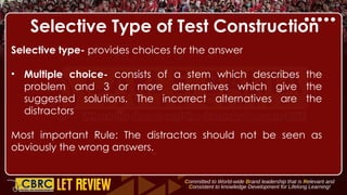 Selective Type of Test Construction
Selective type- provides choices for the answer
• Multiple choice- consists of a stem which describes the
problem and 3 or more alternatives which give the
suggested solutions. The incorrect alternatives are the
distractors
Most important Rule: The distractors should not be seen as
obviously the wrong answers.
 