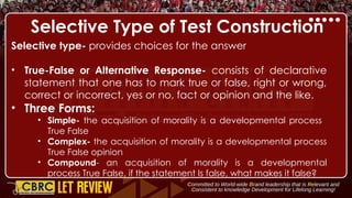 Selective Type of Test Construction
Selective type- provides choices for the answer
• True-False or Alternative Response- consists of declarative
statement that one has to mark true or false, right or wrong,
correct or incorrect, yes or no, fact or opinion and the like.
• Three Forms:
• Simple- the acquisition of morality is a developmental process
True False
• Complex- the acquisition of morality is a developmental process
True False opinion
• Compound- an acquisition of morality is a developmental
process True False, if the statement Is false, what makes it false?
 