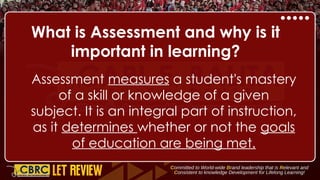 What is Assessment and why is it
important in learning?
Assessment measures a student's mastery
of a skill or knowledge of a given
subject. It is an integral part of instruction,
as it determines whether or not the goals
of education are being met.
 