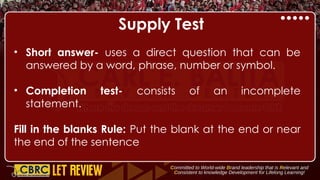Supply Test
• Short answer- uses a direct question that can be
answered by a word, phrase, number or symbol.
• Completion test- consists of an incomplete
statement.
Fill in the blanks Rule: Put the blank at the end or near
the end of the sentence
 