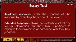 Essay Test
• Restricted response- limits the content of the
response by restricting the scope of the topic
• Extended Response- allows the students to select any
factual information that they think is pertinent to
organize their answers in accordance with their best
judgment
 
