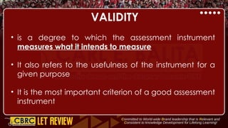 VALIDITY
• is a degree to which the assessment instrument
measures what it intends to measure
• It also refers to the usefulness of the instrument for a
given purpose
• It is the most important criterion of a good assessment
instrument
 