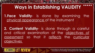 Ways in Establishing VALIDITY
1.Face Validity- is done by examining the
physical appearance of the instrument
2. Content Validity- is done through a careful
and critical examination of the objectives of
assessment so that it reflects the curricular
objectives
 