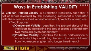 Ways in Establishing VALIDITY
3. Criterion- related validity- is established statistically such that a
set of scores revealed by the measuring instrument is correlated
with the scores obtained in another external predictor or measure
Two Purposes
a)Concurrent Validity- describes the present status of the
individual by correlating the sets of scores obtained from
two measures given concurrently
b)Predictive Validity- describes the future performance of
an individual by correlating the sets of scores obtained
from two measures given at a longer time interval.
 