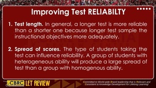 Improving Test RELIABILTY
1. Test length. In general, a longer test is more reliable
than a shorter one because longer test sample the
instructional objectives more adequately.
2. Spread of scores. The type of students taking the
test can influence reliability. A group of students with
heterogeneous ability will produce a large spread of
test than a group with homogenous ability.
 