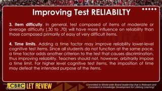 Improving Test RELIABILTY
3. Item difficulty. In general, test composed of items of moderate or
average difficulty (.30 to .70) will have more influence on reliability than
those composed primarily of easy of very difficult items.
4. Time limits. Adding a time factor may improve reliability lower-level
cognitive test items. Since all students do not function at the same pace,
a time factor adds another criterion to the test that causes discrimination,
thus improving reliability. Teachers should not, however, arbitrarily impose
a time limit. For higher level cognitive test items, the imposition of time
may defeat the intended purpose of the items.
 
