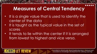 Measures of Central Tendency
• It is a single value that is used to identify the
center of the data
• It is taught as the typical value in the set of
scores
• It tends to lie within the center if it is arranged
from lowest to highest and vice versa.
 